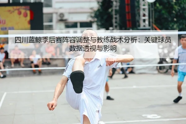 四川蓝鲸季后赛阵容调整与教练战术分析：关键球员数据透视与影响 - kaiyun