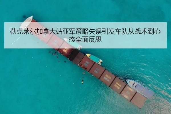 勒克莱尔加拿大站亚军策略失误引发车队从战术到心态全面反思 - kaiyun
